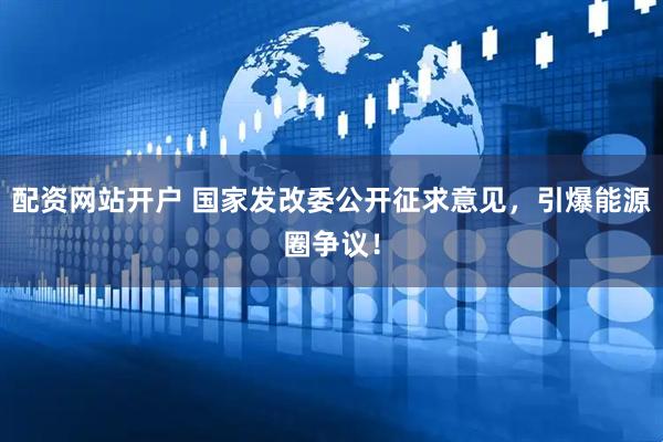 配资网站开户 国家发改委公开征求意见，引爆能源圈争议！