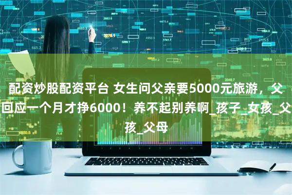配资炒股配资平台 女生问父亲要5000元旅游，父亲回应一个月才挣6000！养不起别养啊_孩子_女孩_父母
