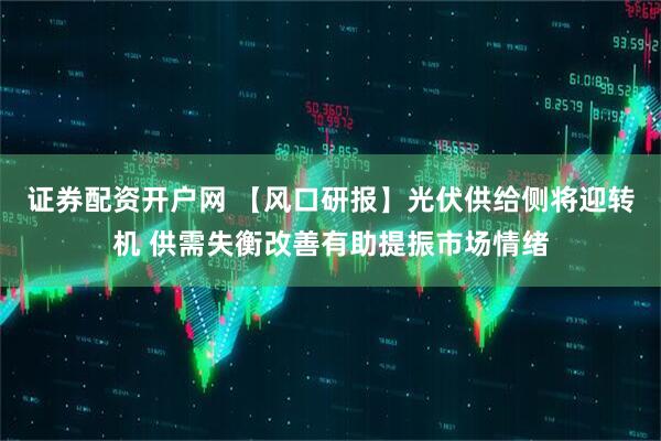 证券配资开户网 【风口研报】光伏供给侧将迎转机 供需失衡改善有助提振市场情绪