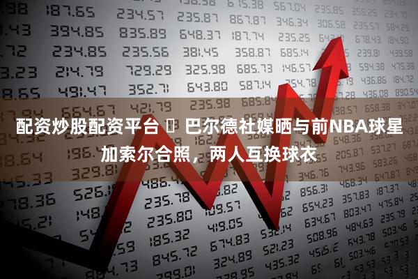 配资炒股配资平台 ⚽巴尔德社媒晒与前NBA球星加索尔合照，两人互换球衣
