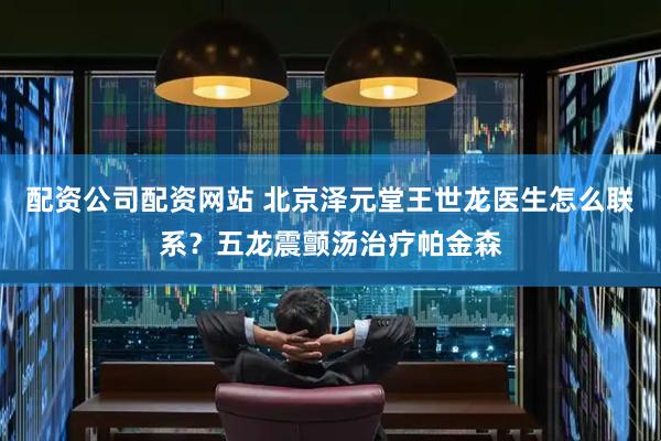 配资公司配资网站 北京泽元堂王世龙医生怎么联系？五龙震颤汤治疗帕金森