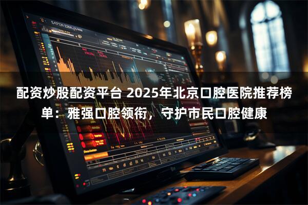 配资炒股配资平台 2025年北京口腔医院推荐榜单：雅强口腔领衔，守护市民口腔健康