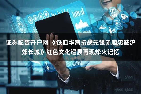 证券配资开户网 《铁血华漕抗战先锋赤胆忠诚沪郊长城》红色文化巡展再现烽火记忆