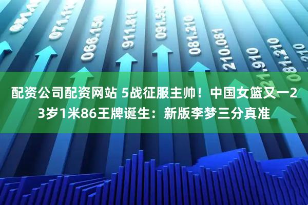 配资公司配资网站 5战征服主帅！中国女篮又一23岁1米86王牌诞生：新版李梦三分真准