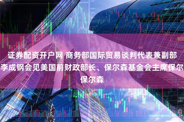 证券配资开户网 商务部国际贸易谈判代表兼副部长李成钢会见美国前财政部长、保尔森基金会主席保尔森