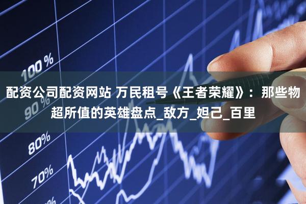 配资公司配资网站 万民租号《王者荣耀》：那些物超所值的英雄盘点_敌方_妲己_百里