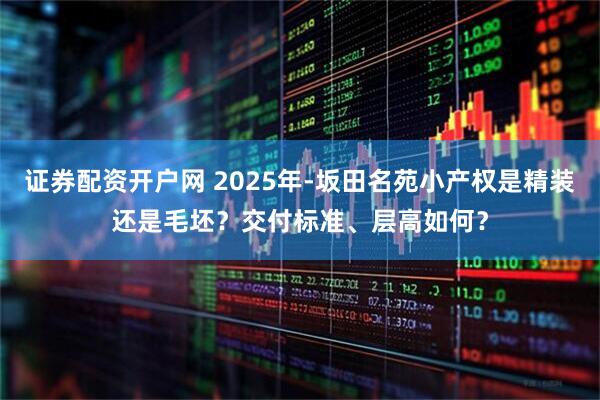 证券配资开户网 2025年-坂田名苑小产权是精装还是毛坯？交付标准、层高如何？