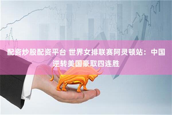 配资炒股配资平台 世界女排联赛阿灵顿站：中国逆转美国豪取四连胜