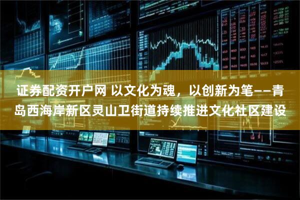 证券配资开户网 以文化为魂，以创新为笔——青岛西海岸新区灵山卫街道持续推进文化社区建设