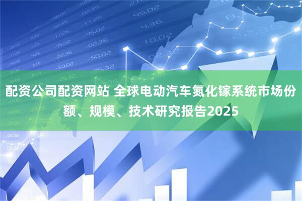配资公司配资网站 全球电动汽车氮化镓系统市场份额、规模、技术研究报告2025