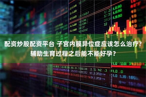 配资炒股配资平台 子宫内膜异位症应该怎么治疗?辅助生育过程之后能不能好孕？