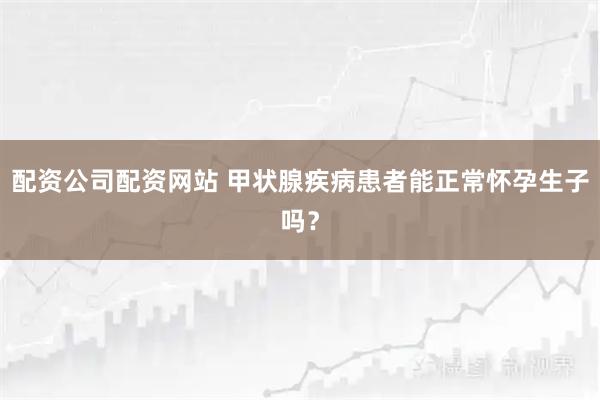 配资公司配资网站 甲状腺疾病患者能正常怀孕生子吗？