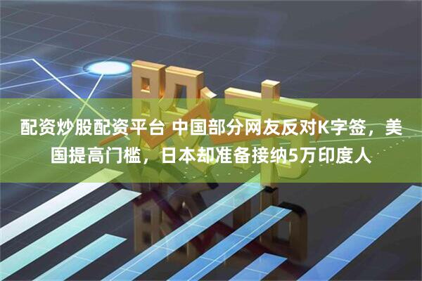 配资炒股配资平台 中国部分网友反对K字签，美国提高门槛，日本却准备接纳5万印度人