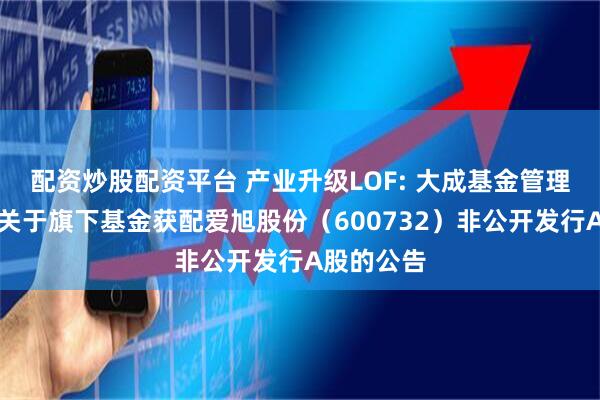 配资炒股配资平台 产业升级LOF: 大成基金管理有限公司关于旗下基金获配爱旭股份(600732)非公开发行A股的公告