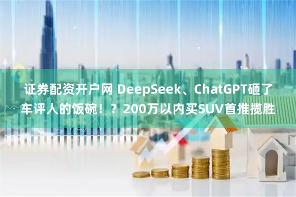 证券配资开户网 DeepSeek、ChatGPT砸了车评人的饭碗！？200万以内买SUV首推揽胜