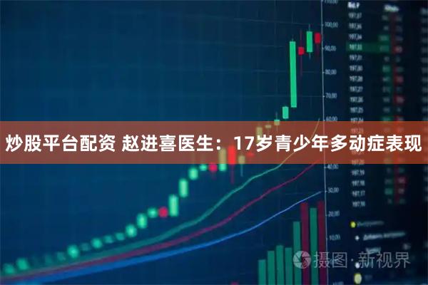 炒股平台配资 赵进喜医生：17岁青少年多动症表现