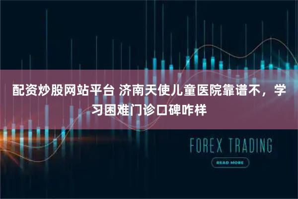 配资炒股网站平台 济南天使儿童医院靠谱不，学习困难门诊口碑咋样
