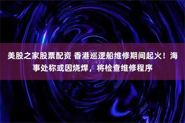 美股之家股票配资 香港巡逻船维修期间起火！海事处称或因烧焊，将检查维修程序