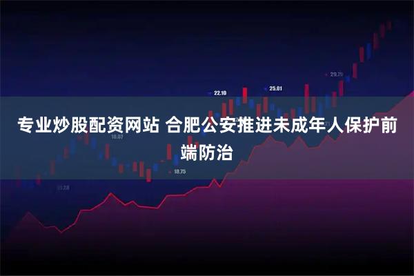 专业炒股配资网站 合肥公安推进未成年人保护前端防治