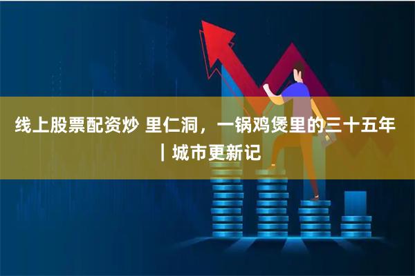 线上股票配资炒 里仁洞，一锅鸡煲里的三十五年 ｜城市更新记