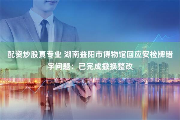 配资炒股真专业 湖南益阳市博物馆回应安检牌错字问题：已完成撤换整改