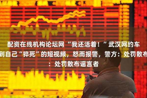 配资在线机构论坛网 “我还活着！”武汉网约车司机刷到自己“猝死”的短视频，怒而报警，警方：处罚散布谣言者