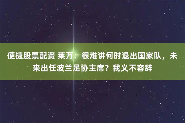便捷股票配资 莱万：很难讲何时退出国家队，未来出任波兰足协主席？我义不容辞
